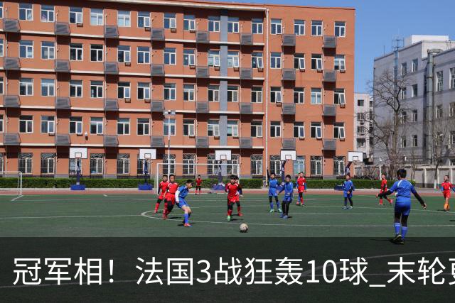 冠军相！法国3战狂轰10球 末轮更出现11人全参与的进球