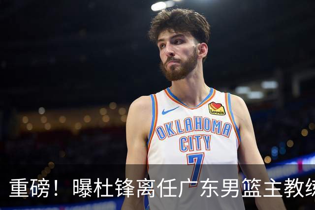 重磅！曝杜锋离任广东男篮主教练 媒体人猜测外教接任可能性较大